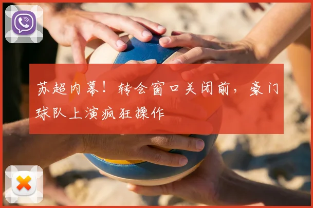 苏超内幕！转会窗口关闭前，豪门球队上演疯狂操作