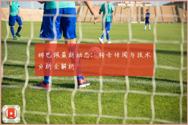 姆巴佩最新动态：转会传闻与技术分析全解析