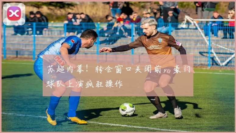 苏超内幕！转会窗口关闭前，豪门球队上演疯狂操作