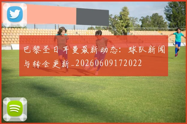 巴黎圣日耳曼最新动态：球队新闻与转会更新_20260609172022